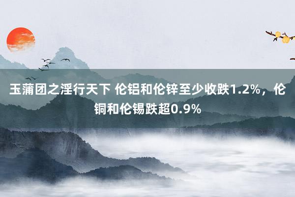 玉蒲团之淫行天下 伦铝和伦锌至少收跌1.2%，伦铜和伦锡跌超0.9%