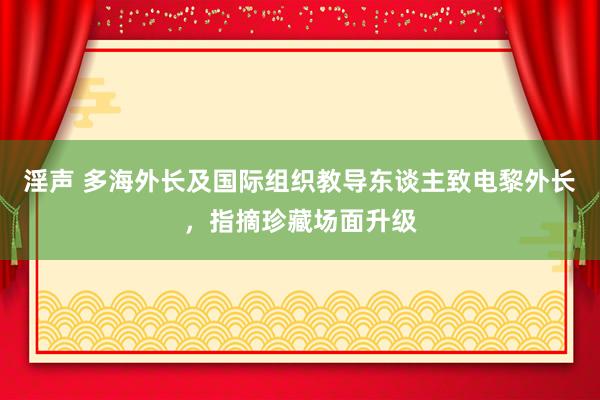 淫声 多海外长及国际组织教导东谈主致电黎外长，指摘珍藏场面升级