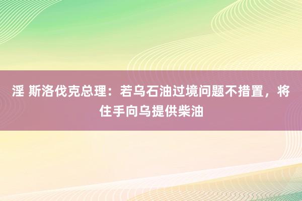 淫 斯洛伐克总理：若乌石油过境问题不措置，将住手向乌提供柴油