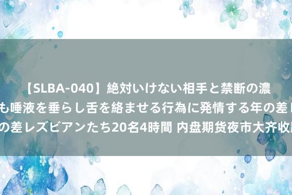 【SLBA-040】絶対いけない相手と禁断の濃厚ベロキス 戸惑いつつも唾液を垂らし舌を絡ませる行為に発情する年の差レズビアンたち20名4時間 内盘期货夜市大齐收跌，合成橡胶跌2.2%