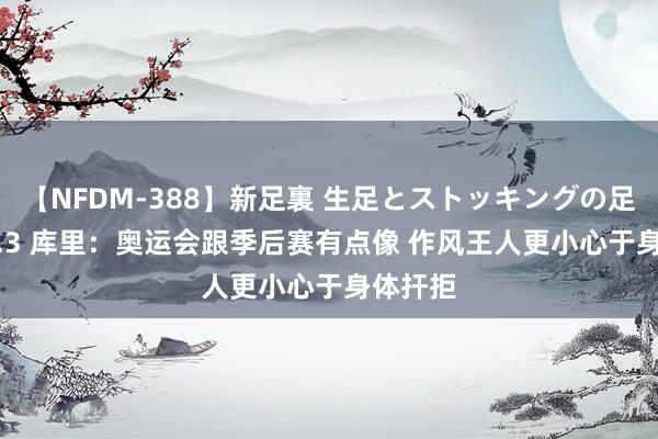 【NFDM-388】新足裏 生足とストッキングの足裏 Vol.3 库里：奥运会跟季后赛有点像 作风王人更小心于身体扞拒