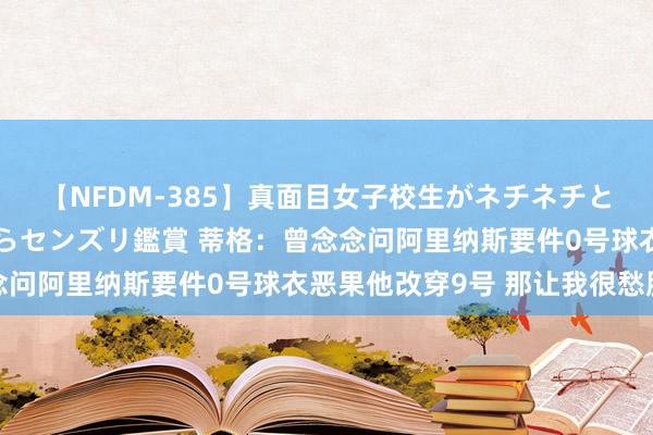 【NFDM-385】真面目女子校生がネチネチとチ●ポをバカにしながらセンズリ鑑賞 蒂格：曾念念问阿里纳斯要件0号球衣恶果他改穿9号 那让我很愁肠