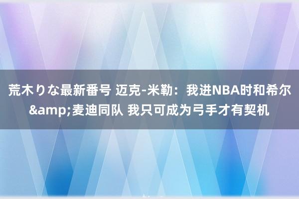 荒木りな最新番号 迈克-米勒：我进NBA时和希尔&麦迪同队 我只可成为弓手才有契机