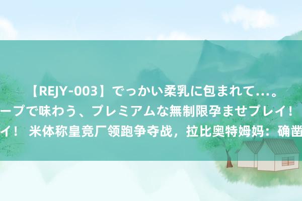 【REJY-003】でっかい柔乳に包まれて…。最高級ヌルヌル中出しソープで味わう、プレミアムな無制限孕ませプレイ！ 米体称皇竞厂领跑争夺战，拉比奥特姆妈：确凿在和某些俱乐部考虑