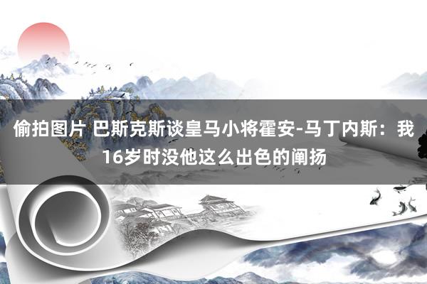 偷拍图片 巴斯克斯谈皇马小将霍安-马丁内斯：我16岁时没他这么出色的阐扬