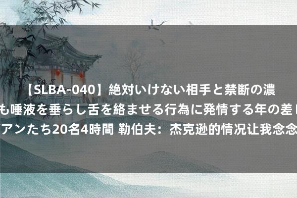 【SLBA-040】絶対いけない相手と禁断の濃厚ベロキス 戸惑いつつも唾液を垂らし舌を絡ませる行為に発情する年の差レズビアンたち20名4時間 勒伯夫：杰克逊的情况让我念念到了努涅斯，但愿他能赓续用功