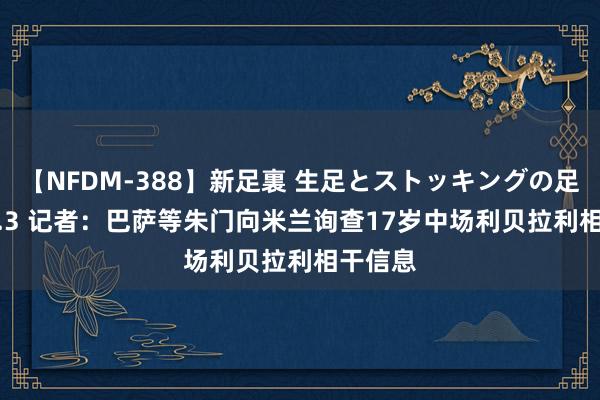 【NFDM-388】新足裏 生足とストッキングの足裏 Vol.3 记者：巴萨等朱门向米兰询查17岁中场利贝拉利相干信息