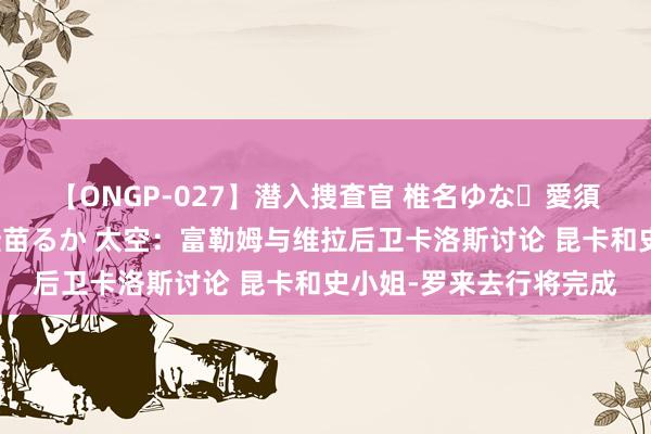 【ONGP-027】潜入捜査官 椎名ゆな・愛須心亜・紺野ひかる・佳苗るか 太空：富勒姆与维拉后卫卡洛斯讨论 昆卡和史小姐-罗来去行将完成