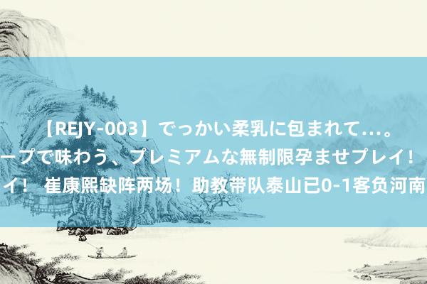 【REJY-003】でっかい柔乳に包まれて…。最高級ヌルヌル中出しソープで味わう、プレミアムな無制限孕ませプレイ！ 崔康熙缺阵两场！助教带队泰山已0-1客负河南，周末主场迎战海港