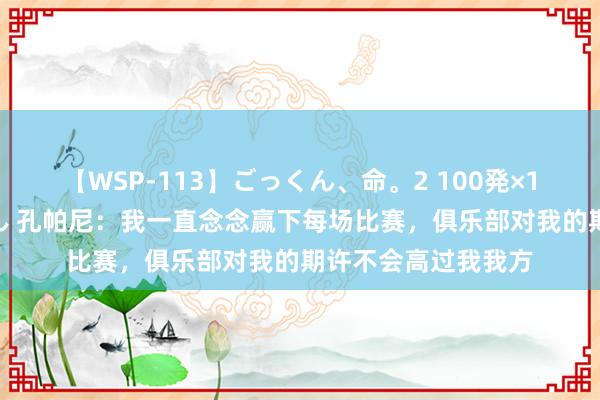 【WSP-113】ごっくん、命。2 100発×100人×一撃ごっくん 孔帕尼：我一直念念赢下每场比赛，俱乐部对我的期许不会高过我我方