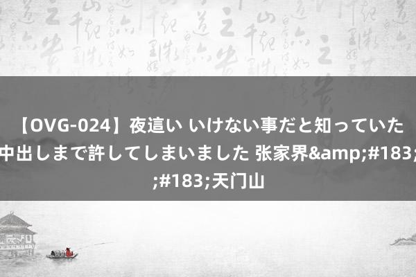 【OVG-024】夜這い いけない事だと知っていたけど生中出しまで許してしまいました 张家界&#183;天门山