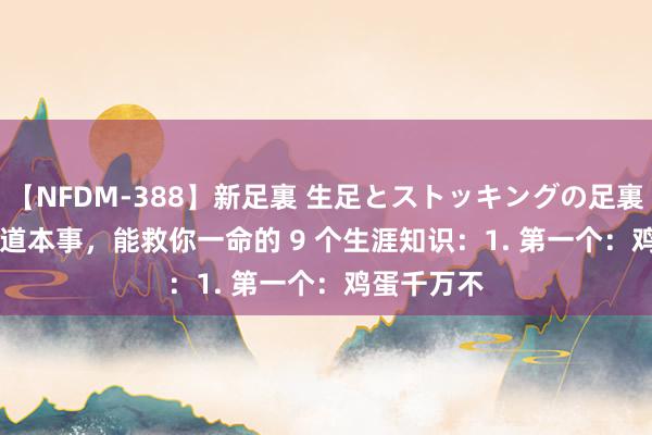 【NFDM-388】新足裏 生足とストッキングの足裏 Vol.3 要道本事，能救你一命的 9 个生涯知识：1. 第一个：鸡蛋千万不