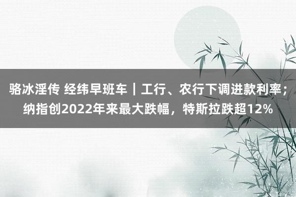 骆冰淫传 经纬早班车｜工行、农行下调进款利率；纳指创2022年来最大跌幅，特斯拉跌超12%