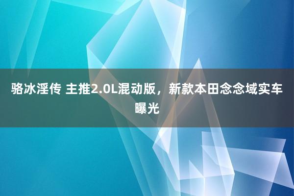 骆冰淫传 主推2.0L混动版，新款本田念念域实车曝光