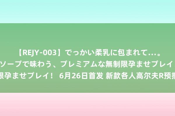 【REJY-003】でっかい柔乳に包まれて…。最高級ヌルヌル中出しソープで味わう、プレミアムな無制限孕ませプレイ！ 6月26日首发 新款各人高尔夫R预报图发布