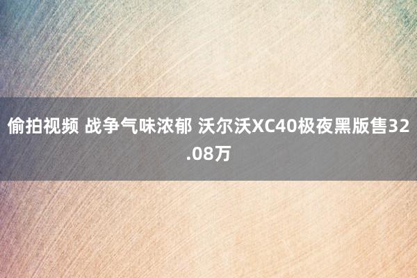 偷拍视频 战争气味浓郁 沃尔沃XC40极夜黑版售32.08万