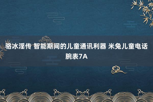 骆冰淫传 智能期间的儿童通讯利器 米兔儿童电话腕表7A