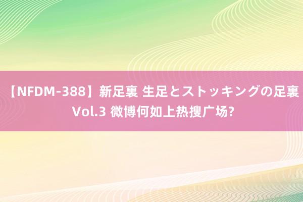 【NFDM-388】新足裏 生足とストッキングの足裏 Vol.3 微博何如上热搜广场?