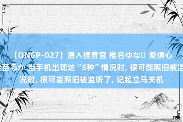 【ONGP-027】潜入捜査官 椎名ゆな・愛須心亜・紺野ひかる・佳苗るか 当手机出现这“5种”情况时， 很可能照旧被监听了， 记起立马关机