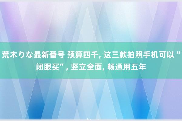 荒木りな最新番号 预算四千， 这三款拍照手机可以“闭眼买”， 竖立全面， 畅通用五年