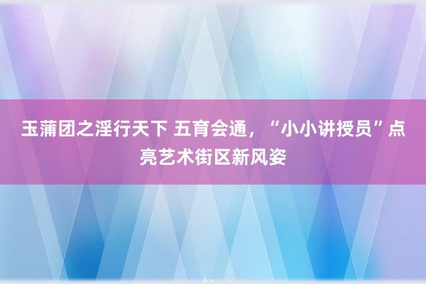 玉蒲团之淫行天下 五育会通，“小小讲授员”点亮艺术街区新风姿