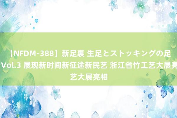 【NFDM-388】新足裏 生足とストッキングの足裏 Vol.3 展现新时间新征途新民艺 浙江省竹工艺大展亮相