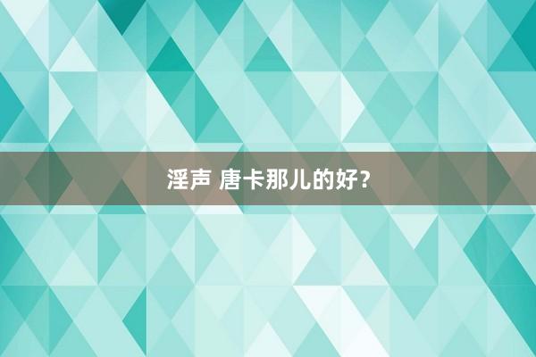 淫声 唐卡那儿的好？