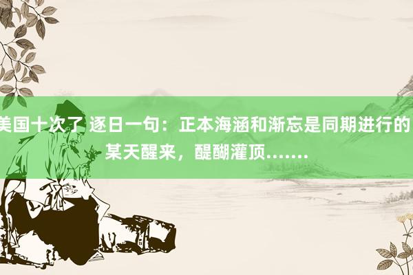 美国十次了 逐日一句：正本海涵和渐忘是同期进行的。某天醒来，醍醐灌顶.......