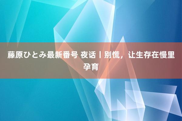 藤原ひとみ最新番号 夜话丨别慌，让生存在慢里孕育