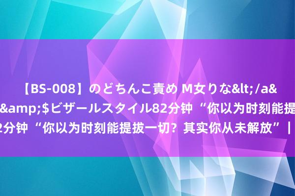 【BS-008】のどちんこ責め M女りな</a>2015-02-27RASH&$ビザールスタイル82分钟 “你以为时刻能提拔一切？其实你从未解放”｜现象塔疗法