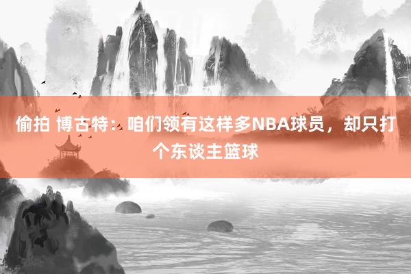 偷拍 博古特：咱们领有这样多NBA球员，却只打个东谈主篮球