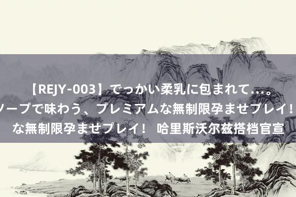 【REJY-003】でっかい柔乳に包まれて…。最高級ヌルヌル中出しソープで味わう、プレミアムな無制限孕ませプレイ！ 哈里斯沃尔兹搭档官宣