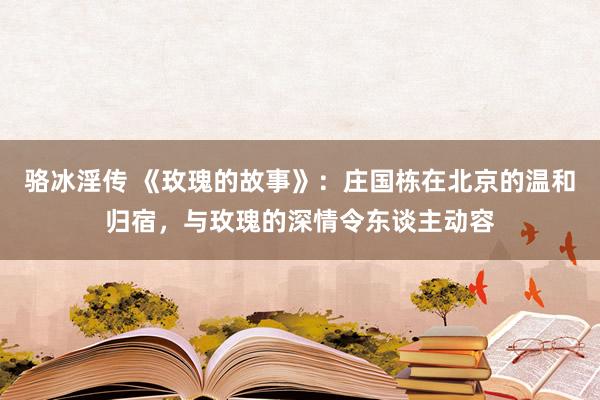 骆冰淫传 《玫瑰的故事》：庄国栋在北京的温和归宿，与玫瑰的深情令东谈主动容