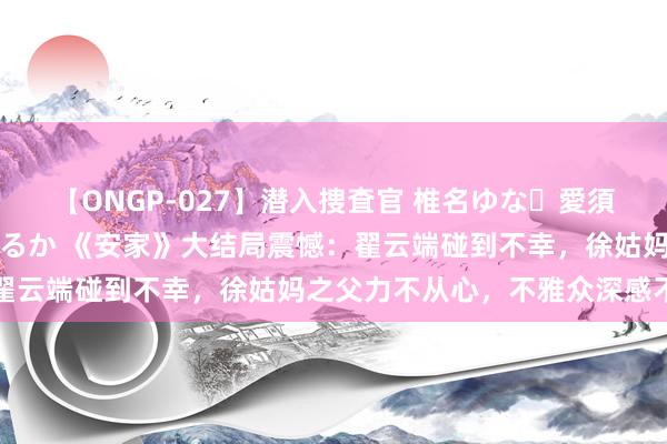 【ONGP-027】潜入捜査官 椎名ゆな・愛須心亜・紺野ひかる・佳苗るか 《安家》大结局震憾：翟云端碰到不幸，徐姑妈之父力不从心，不雅众深感不测