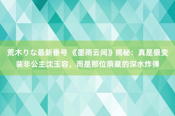 荒木りな最新番号 《墨雨云间》揭秘：真是狠变装非公主沈玉容，而是那位荫藏的深水炸弹