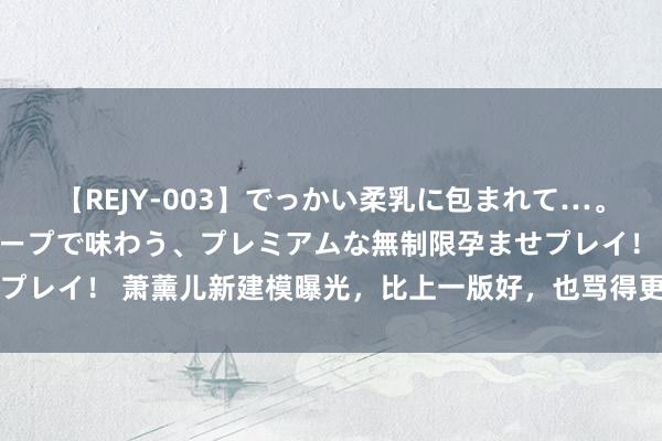 【REJY-003】でっかい柔乳に包まれて…。最高級ヌルヌル中出しソープで味わう、プレミアムな無制限孕ませプレイ！ 萧薰儿新建模曝光，比上一版好，也骂得更惨，太网红脸了