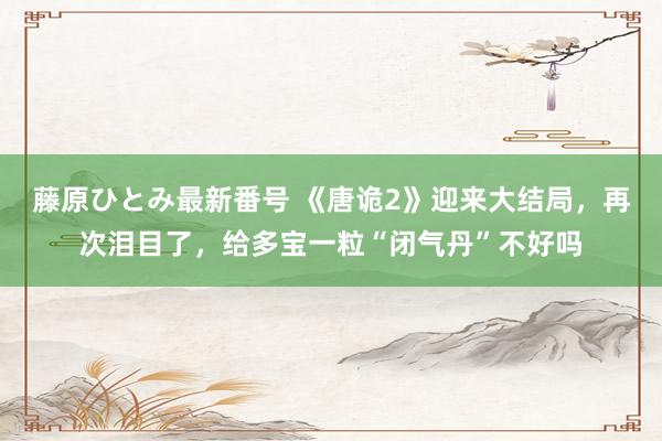 藤原ひとみ最新番号 《唐诡2》迎来大结局，再次泪目了，给多宝一粒“闭气丹”不好吗