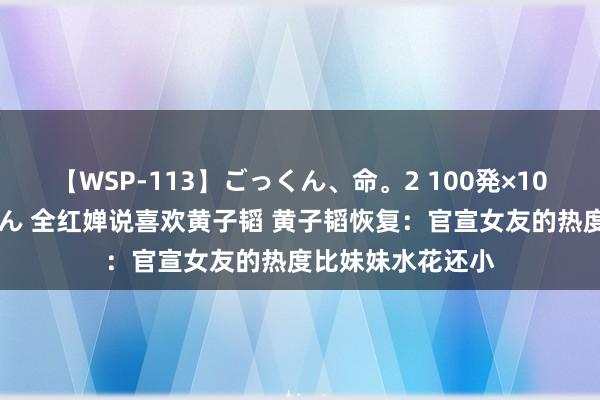 【WSP-113】ごっくん、命。2 100発×100人×一撃ごっくん 全红婵说喜欢黄子韬 黄子韬恢复：官宣女友的热度比妹妹水花还小