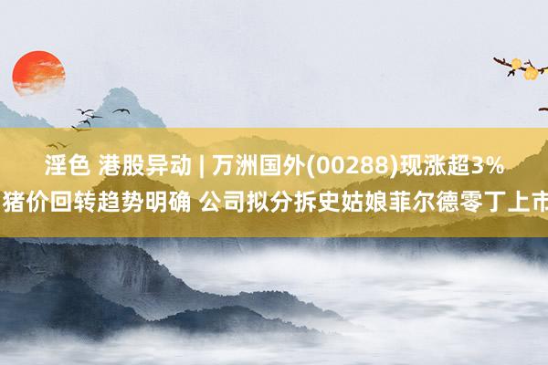 淫色 港股异动 | 万洲国外(00288)现涨超3% 猪价回转趋势明确 公司拟分拆史姑娘菲尔德零丁上市