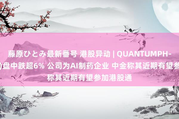 藤原ひとみ最新番号 港股异动 | QUANTUMPH-P(02228)盘中跌超6% 公司为AI制药企业 中金称其近期有望参加港股通