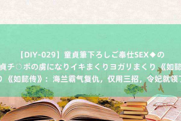 【DIY-029】童貞筆下ろしご奉仕SEX◆のはずが媚薬で一転！！童貞チ○ポの虜になりイキまくりヨガリまくり 《如懿传》：海兰霸气复仇，仅用三招，令妃就领了盒饭，成为赢家