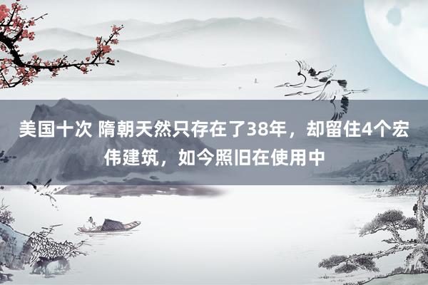 美国十次 隋朝天然只存在了38年，却留住4个宏伟建筑，如今照旧在使用中