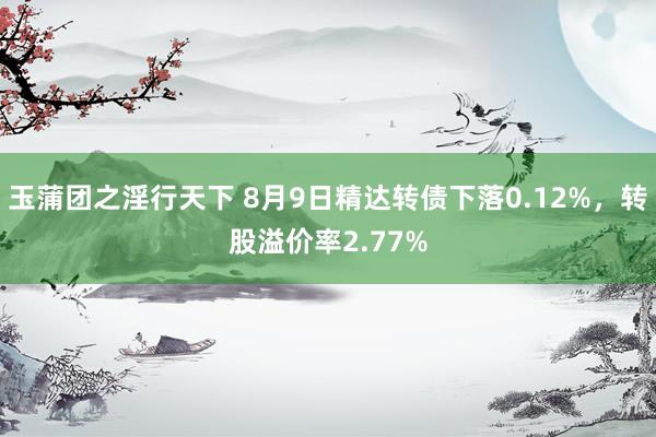 玉蒲团之淫行天下 8月9日精达转债下落0.12%，转股溢价率2.77%