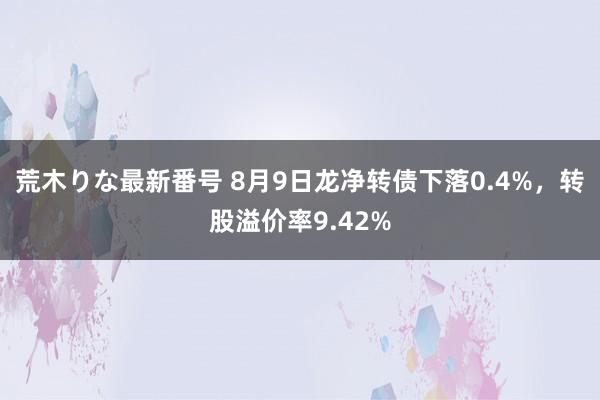 荒木りな最新番号 8月9日龙净转债下落0.4%，转股溢价率9.42%