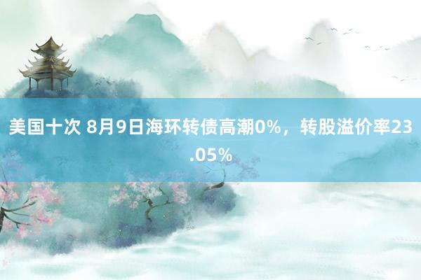 美国十次 8月9日海环转债高潮0%，转股溢价率23.05%