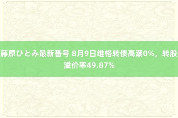 藤原ひとみ最新番号 8月9日维格转债高潮0%，转股溢价率49.87%