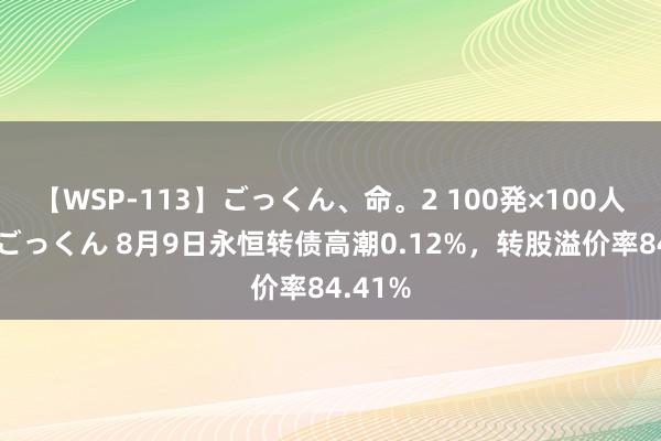 【WSP-113】ごっくん、命。2 100発×100人×一撃ごっくん 8月9日永恒转债高潮0.12%，转股溢价率84.41%