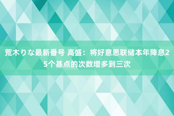 荒木りな最新番号 高盛：将好意思联储本年降息25个基点的次数增多到三次