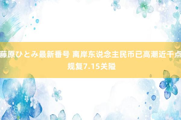 藤原ひとみ最新番号 离岸东说念主民币已高潮近千点 规复7.15关隘