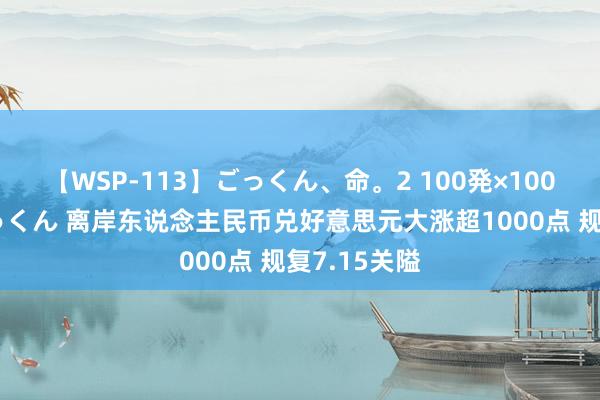 【WSP-113】ごっくん、命。2 100発×100人×一撃ごっくん 离岸东说念主民币兑好意思元大涨超1000点 规复7.15关隘